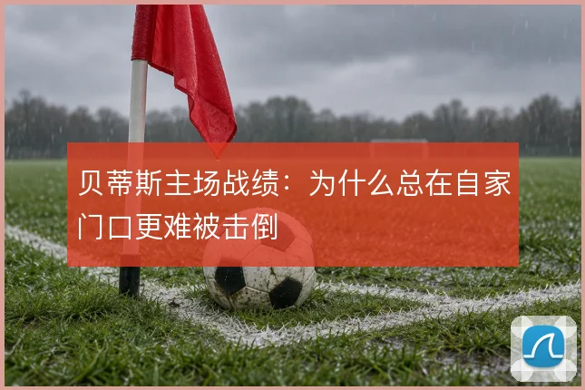 贝蒂斯主场战绩：为什么总在自家门口更难被击倒