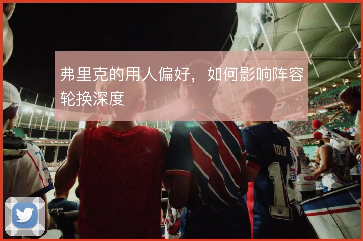 弗里克的用人偏好，如何影响阵容轮换深度