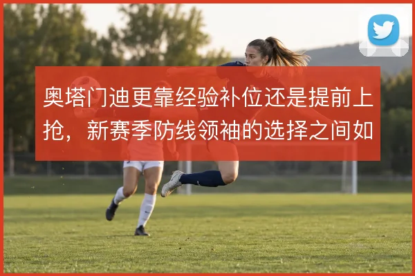 奥塔门迪更靠经验补位还是提前上抢，新赛季防线领袖的选择之间如何取舍