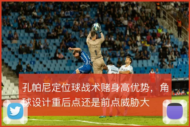 孔帕尼定位球战术赌身高优势，角球设计重后点还是前点威胁大