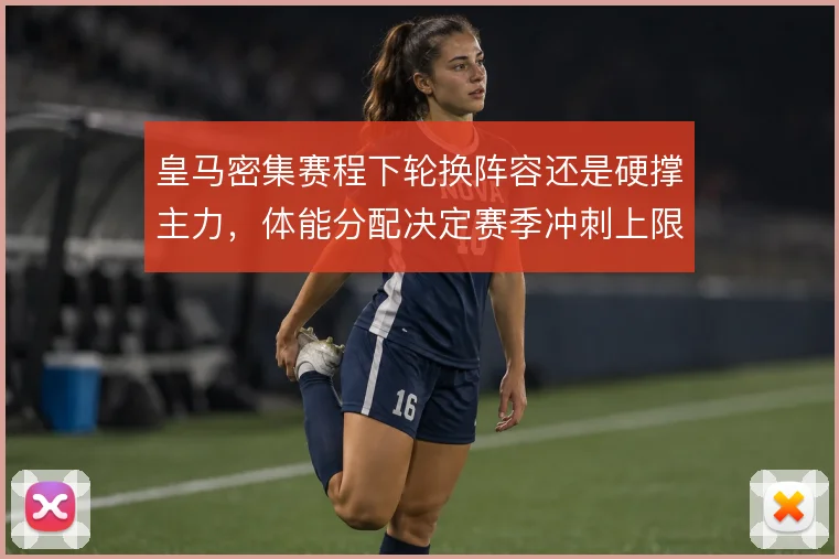 皇马密集赛程下轮换阵容还是硬撑主力，体能分配决定赛季冲刺上限