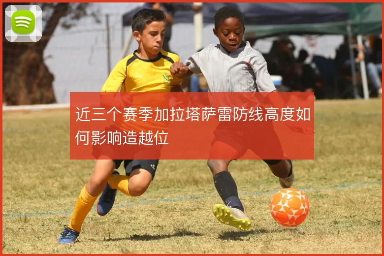 近三个赛季加拉塔萨雷防线高度如何影响造越位