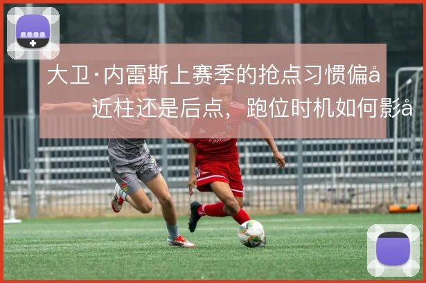 大卫·内雷斯上赛季的抢点习惯偏向近柱还是后点，跑位时机如何影响终结