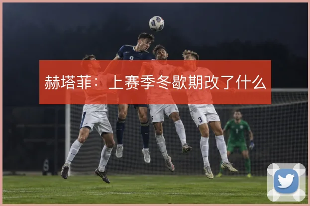 赫塔菲：上赛季冬歇期改了什么