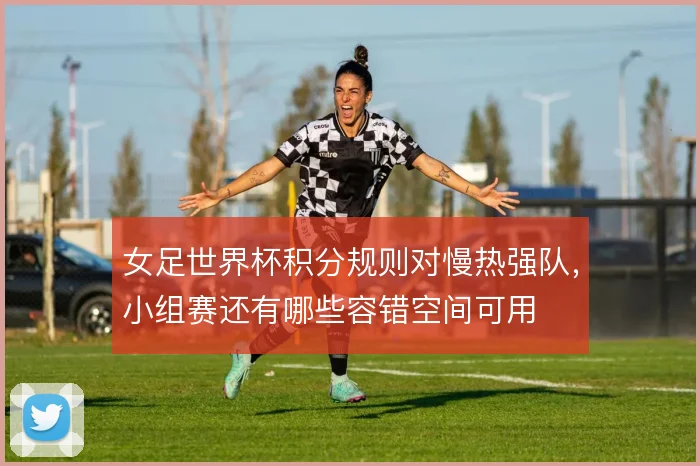 女足世界杯积分规则对慢热强队，小组赛还有哪些容错空间可用