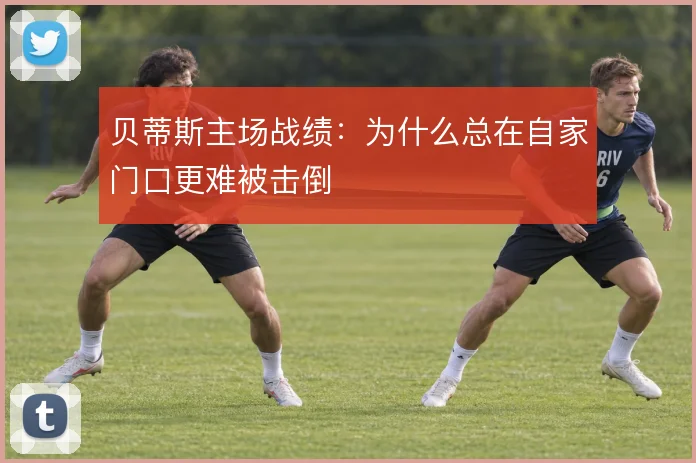 贝蒂斯主场战绩：为什么总在自家门口更难被击倒