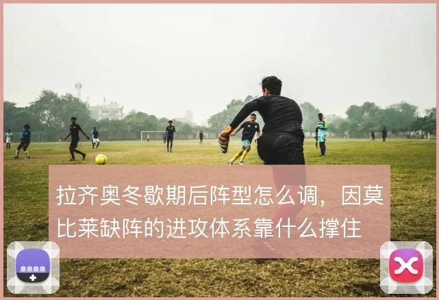 拉齐奥冬歇期后阵型怎么调，因莫比莱缺阵的进攻体系靠什么撑住
