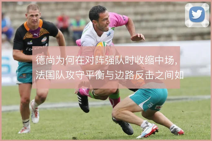 德尚为何在对阵强队时收缩中场，法国队攻守平衡与边路反击之间如何取舍