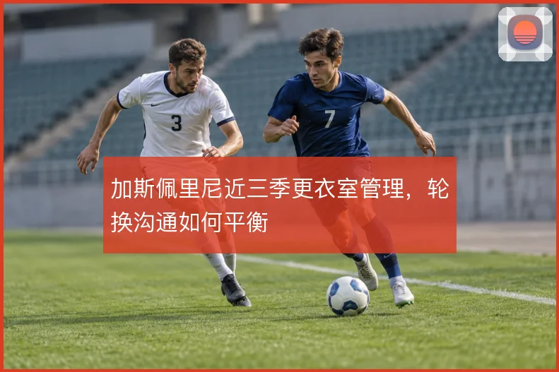 加斯佩里尼近三季更衣室管理，轮换沟通如何平衡