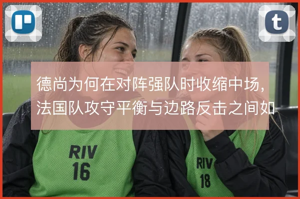 德尚为何在对阵强队时收缩中场，法国队攻守平衡与边路反击之间如何取舍
