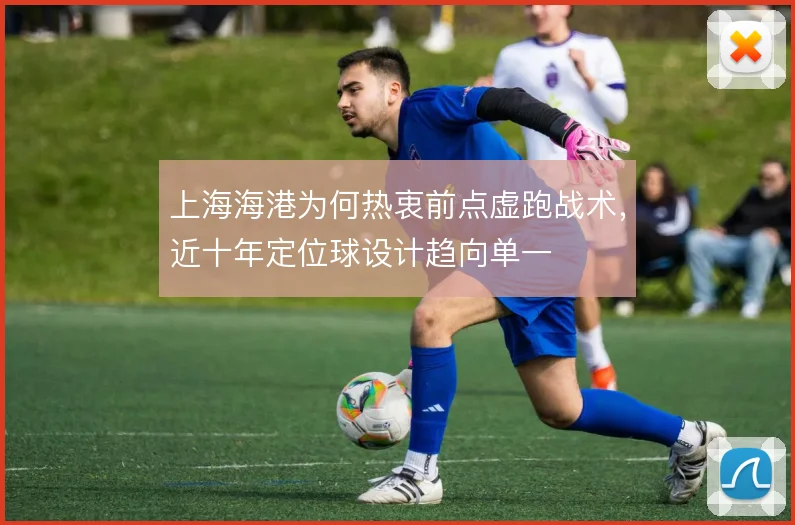上海海港为何热衷前点虚跑战术，近十年定位球设计趋向单一
