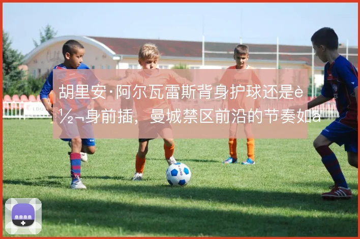 胡里安·阿尔瓦雷斯背身护球还是转身前插，曼城禁区前沿的节奏如何取舍