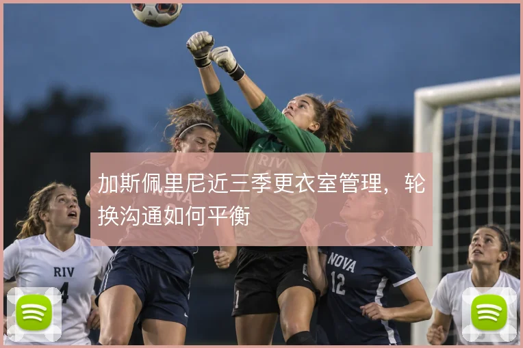 加斯佩里尼近三季更衣室管理，轮换沟通如何平衡
