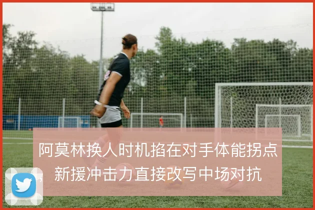 阿莫林换人时机掐在对手体能拐点，新援冲击力直接改写中场对抗