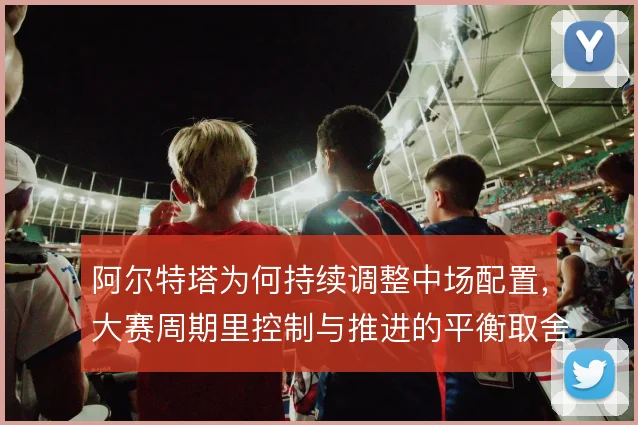 阿尔特塔为何持续调整中场配置，大赛周期里控制与推进的平衡取舍